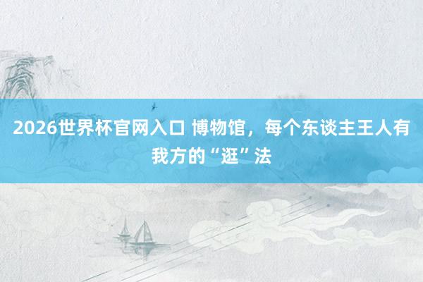 2026世界杯官网入口 博物馆,每个东谈主王人有我方的“逛”法