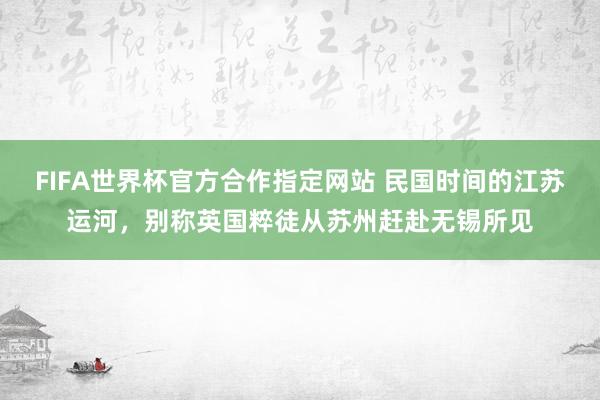 FIFA世界杯官方合作指定网站 民国时间的江苏运河,别称英国粹徒从苏州赶赴无锡所见