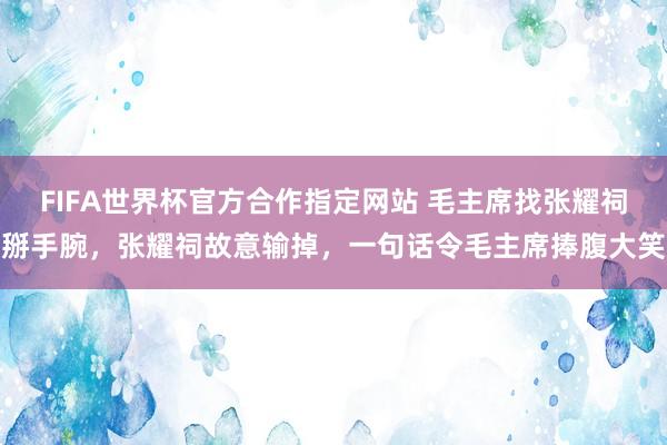 FIFA世界杯官方合作指定网站 毛主席找张耀祠掰手腕,张耀祠故意输掉,一句话令毛主席捧腹大笑