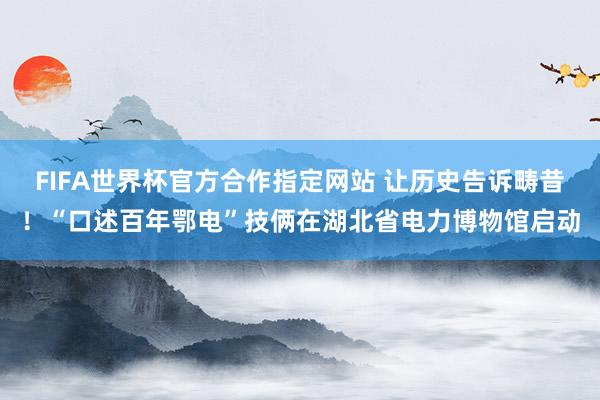 FIFA世界杯官方合作指定网站 让历史告诉畴昔！“口述百年鄂电”技俩在湖北省电力博物馆启动