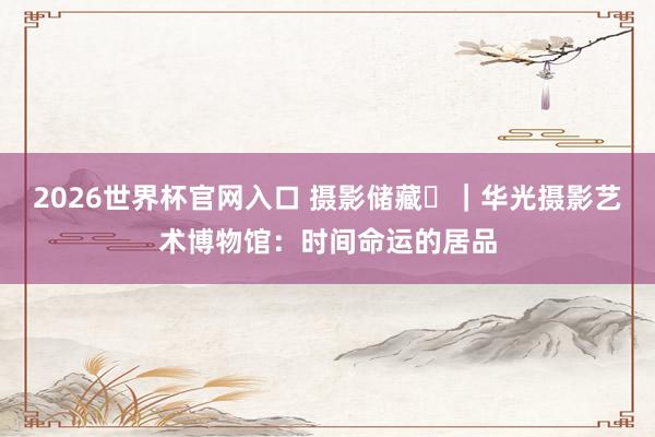 2026世界杯官网入口 摄影储藏㊳|华光摄影艺术博物馆:时间命运的居品