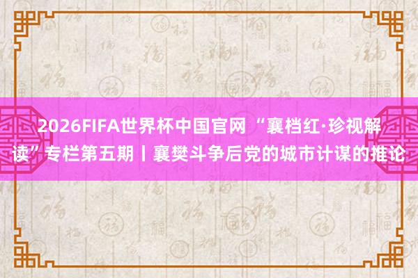 2026FIFA世界杯中国官网 “襄档红·珍视解读”专栏第五期丨襄樊斗争后党的城市计谋的推论