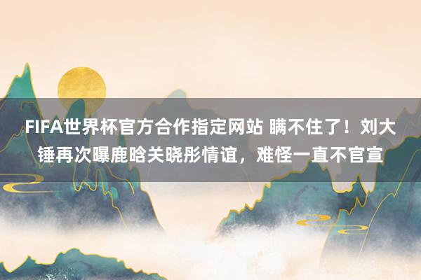FIFA世界杯官方合作指定网站 瞒不住了!刘大锤再次曝鹿晗关晓彤情谊,难怪一直不官宣