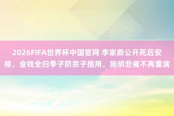2026FIFA世界杯中国官网 李家鼎公开死后安排,金钱全归季子防宗子擅用,施明悲催不再重演