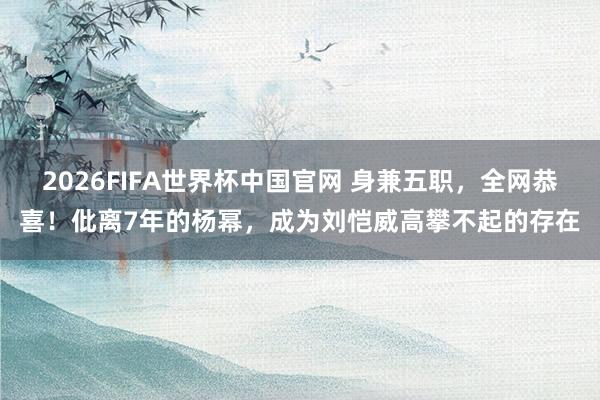2026FIFA世界杯中国官网 身兼五职,全网恭喜!仳离7年的杨幂,成为刘恺威高攀不起的存在
