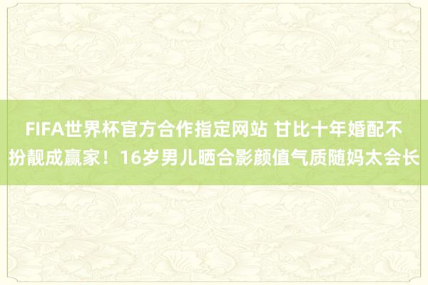 FIFA世界杯官方合作指定网站 甘比十年婚配不扮靓成赢家!16岁男儿晒合影颜值气质随妈太会长