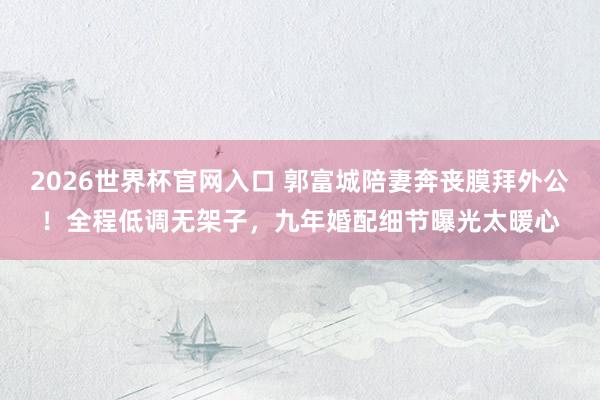2026世界杯官网入口 郭富城陪妻奔丧膜拜外公！全程低调无架子，九年婚配细节曝光太暖心