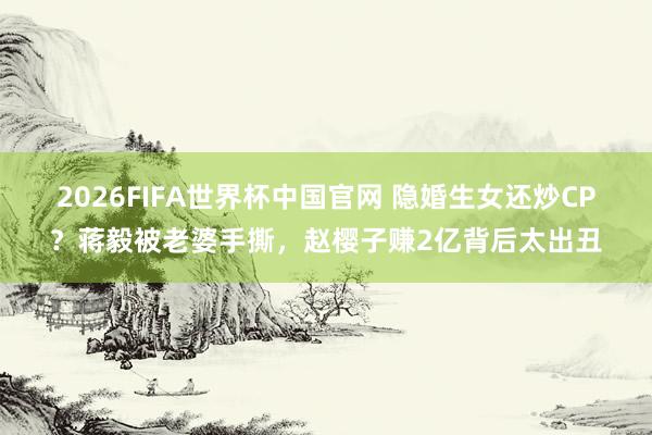 2026FIFA世界杯中国官网 隐婚生女还炒CP？蒋毅被老婆手撕，赵樱子赚2亿背后太出丑