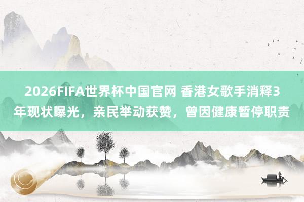 2026FIFA世界杯中国官网 香港女歌手消释3年现状曝光,亲民举动获赞,曾因健康暂停职责