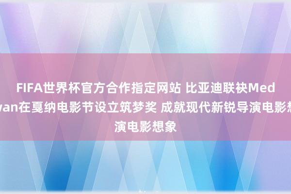 FIFA世界杯官方合作指定网站 比亚迪联袂Mediawan在戛纳电影节设立筑梦奖 成就现代新锐导演电影想象