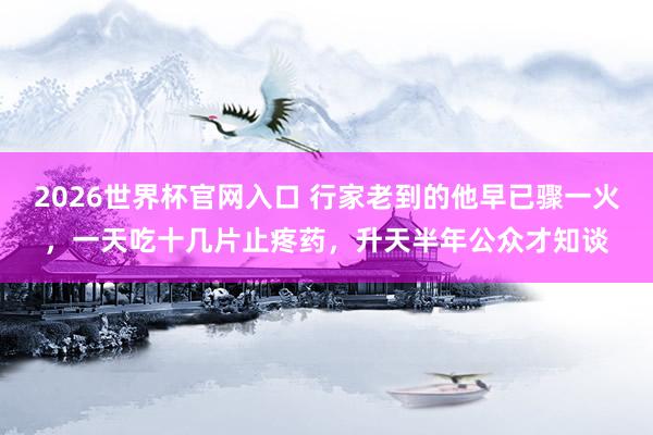 2026世界杯官网入口 行家老到的他早已骤一火,一天吃十几片止疼药,升天半年公众才知谈