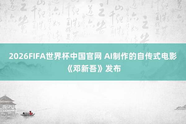 2026FIFA世界杯中国官网 AI制作的自传式电影《邓新吾》发布