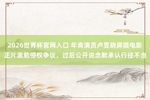 2026世界杯官网入口 年青演员卢昱晓屏摄电影正片激勉侵权争议,过后公开说念歉承认行径不当