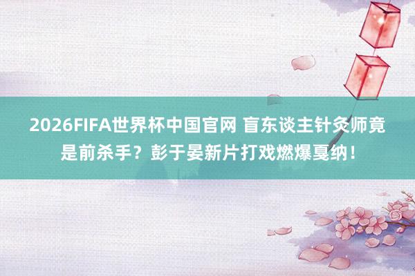 2026FIFA世界杯中国官网 盲东谈主针灸师竟是前杀手?彭于晏新片打戏燃爆戛纳!