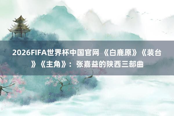 2026FIFA世界杯中国官网 《白鹿原》《装台》《主角》:张嘉益的陕西三部曲