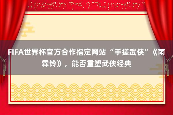 FIFA世界杯官方合作指定网站 “手搓武侠”《雨霖铃》,能否重塑武侠经典