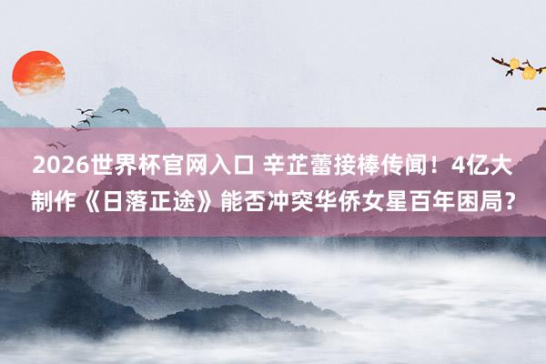 2026世界杯官网入口 辛芷蕾接棒传闻！4亿大制作《日落正途》能否冲突华侨女星百年困局？