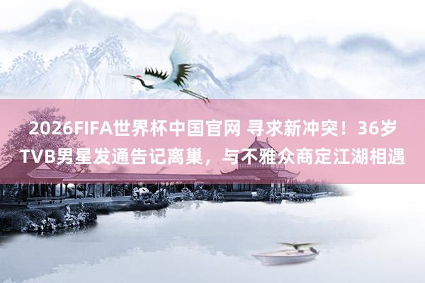 2026FIFA世界杯中国官网 寻求新冲突!36岁TVB男星发通告记离巢,与不雅众商定江湖相遇