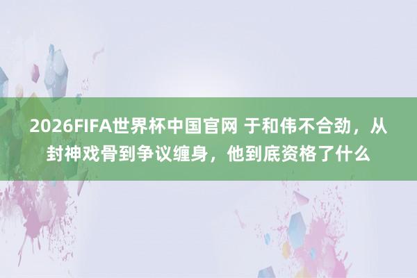 2026FIFA世界杯中国官网 于和伟不合劲，从封神戏骨到争议缠身，他到底资格了什么