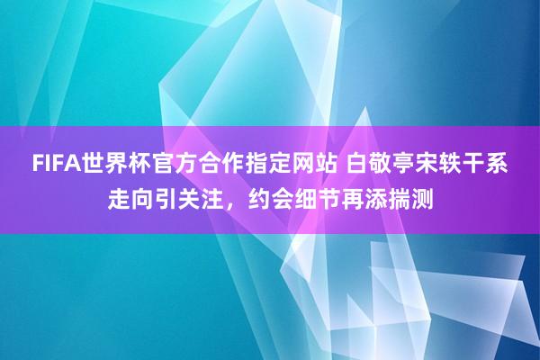FIFA世界杯官方合作指定网站 白敬亭宋轶干系走向引关注,约会细节再添揣测