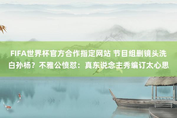 FIFA世界杯官方合作指定网站 节目组删镜头洗白孙杨?不雅公愤怼:真东说念主秀编订太心思
