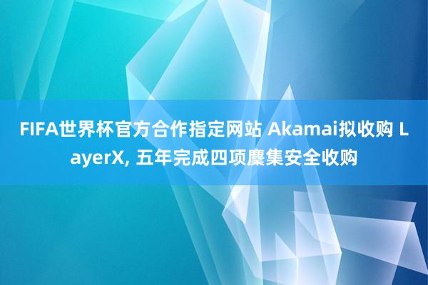 FIFA世界杯官方合作指定网站 Akamai拟收购 LayerX, 五年完成四项麇集安全收购