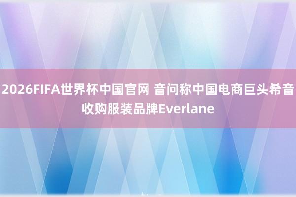 2026FIFA世界杯中国官网 音问称中国电商巨头希音收购服装品牌Everlane