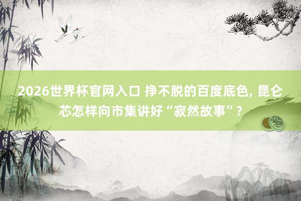 2026世界杯官网入口 挣不脱的百度底色, 昆仑芯怎样向市集讲好“寂然故事”?