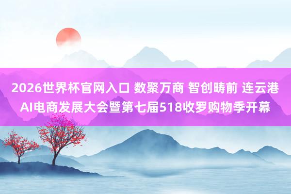 2026世界杯官网入口 数聚万商 智创畴前 连云港AI电商发展大会暨第七届518收罗购物季开幕