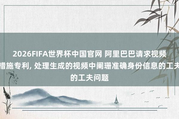 2026FIFA世界杯中国官网 阿里巴巴请求视频生成措施专利， 处理生成的视频中阑珊准确身份信息的工夫问题
