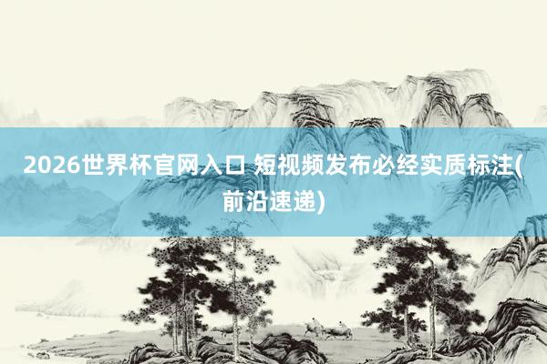 2026世界杯官网入口 短视频发布必经实质标注(前沿速递)