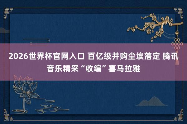 2026世界杯官网入口 百亿级并购尘埃落定 腾讯音乐精采“收编”喜马拉雅