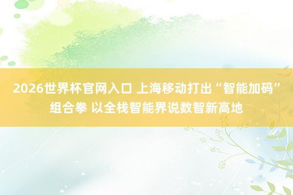 2026世界杯官网入口 上海移动打出“智能加码”组合拳 以全栈智能界说数智新高地