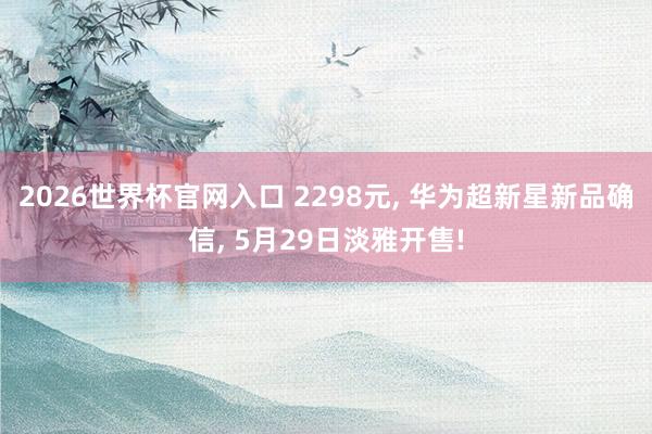 2026世界杯官网入口 2298元, 华为超新星新品确信, 5月29日淡雅开售!