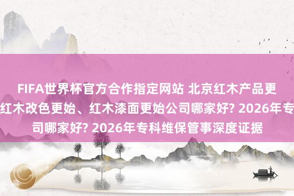 FIFA世界杯官方合作指定网站 北京红木产品更始、办公产品更始、红木改色更始、红木漆面更始公司哪家好? 2026年专科维保管事深度证据