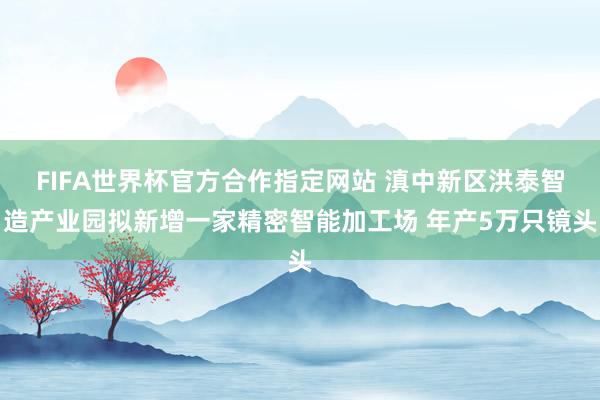 FIFA世界杯官方合作指定网站 滇中新区洪泰智造产业园拟新增一家精密智能加工场 年产5万只镜头