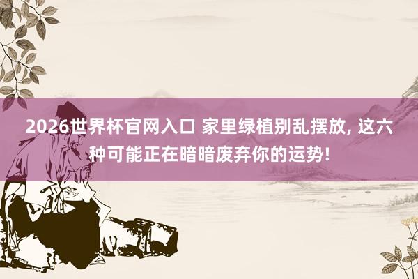 2026世界杯官网入口 家里绿植别乱摆放, 这六种可能正在暗暗废弃你的运势!