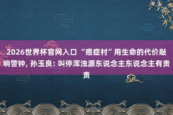 2026世界杯官网入口 “癌症村”用生命的代价敲响警钟, 孙玉良: 叫停浑浊源东说念主东说念主有责