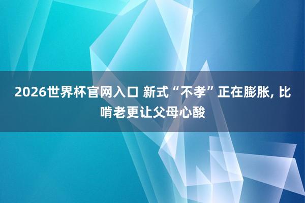 2026世界杯官网入口 新式“不孝”正在膨胀， 比啃老更让父母心酸