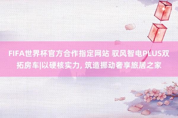 FIFA世界杯官方合作指定网站 驭风智电PLUS双拓房车|以硬核实力, 筑造挪动奢享旅居之家