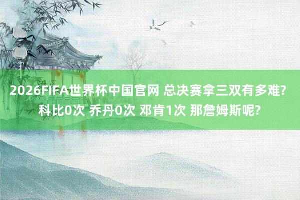 2026FIFA世界杯中国官网 总决赛拿三双有多难? 科比0次 乔丹0次 邓肯1次 那詹姆斯呢?