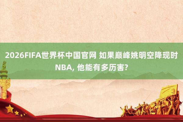 2026FIFA世界杯中国官网 如果巅峰姚明空降现时NBA, 他能有多历害?
