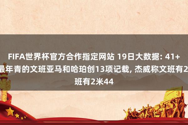 FIFA世界杯官方合作指定网站 19日大数据: 41+24! 最年青的文班亚马和哈珀创13项记载, 杰威称文班有2米44