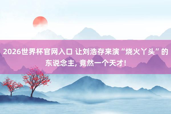 2026世界杯官网入口 让刘浩存来演“烧火丫头”的东说念主, 竟然一个天才!