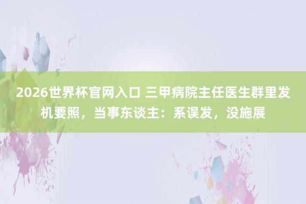 2026世界杯官网入口 三甲病院主任医生群里发机要照,当事东谈主:系误发,没施展