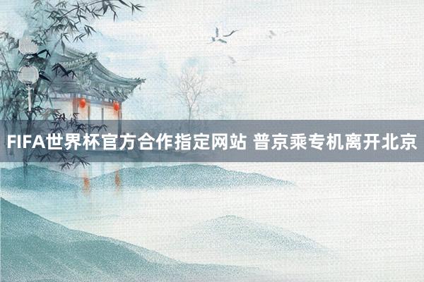 FIFA世界杯官方合作指定网站 普京乘专机离开北京