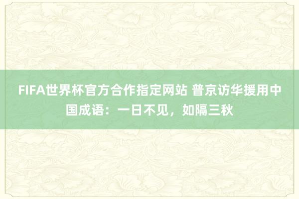 FIFA世界杯官方合作指定网站 普京访华援用中国成语：一日不见，如隔三秋