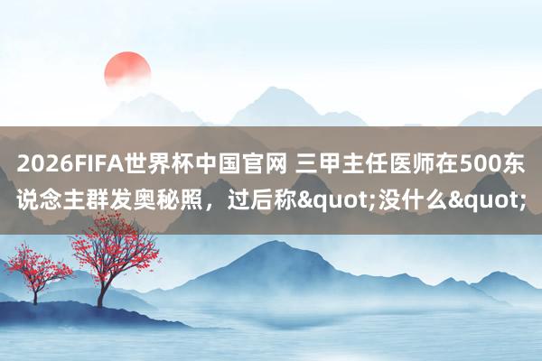 2026FIFA世界杯中国官网 三甲主任医师在500东说念主群发奥秘照，过后称"没什么"