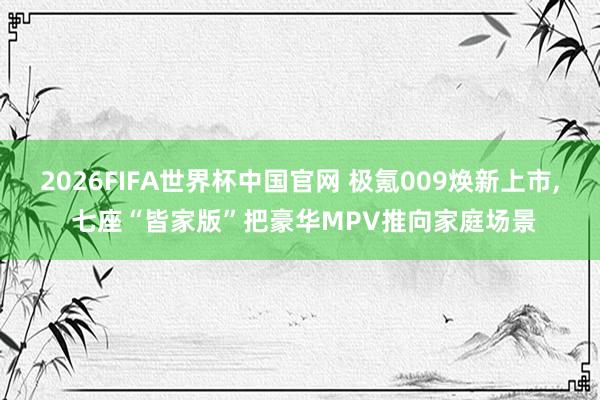 2026FIFA世界杯中国官网 极氪009焕新上市, 七座“皆家版”把豪华MPV推向家庭场景