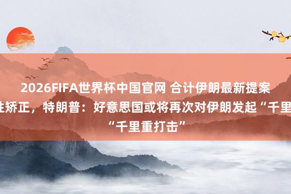 2026FIFA世界杯中国官网 合计伊朗最新提案无实践性矫正，特朗普：好意思国或将再次对伊朗发起“千里重打击”